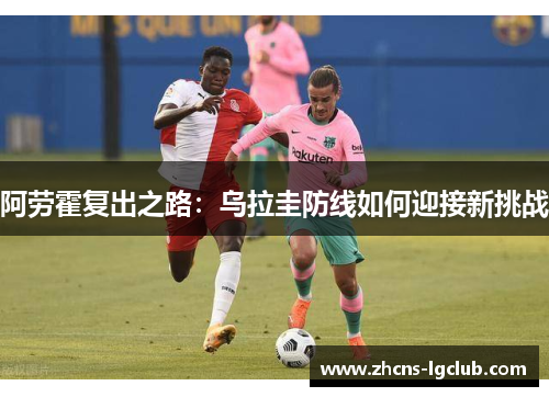 阿劳霍复出之路:乌拉圭防线如何迎接新挑战 阿劳霍复出之路:乌拉圭防线如何迎接新挑战